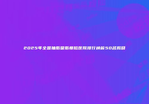 2025年全国抽脂吸脂瘦脸医院排行榜前50名揭晓