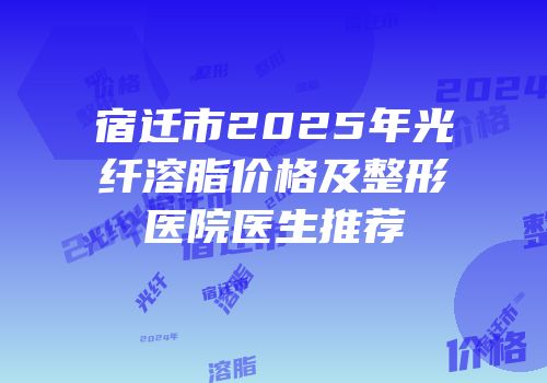 宿迁市2025年光纤溶脂价格及整形医院医生推荐