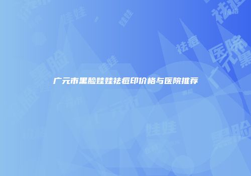 广元市黑脸娃娃祛痘印价格与医院推荐
