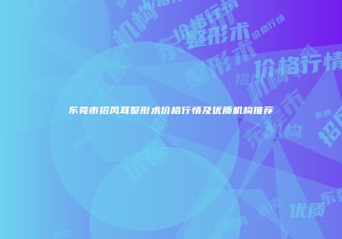 东莞市招风耳整形术价格行情及优质机构推荐