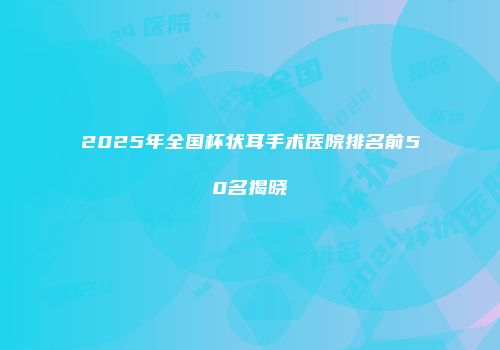 2025年全国杯状耳手术医院排名前50名揭晓