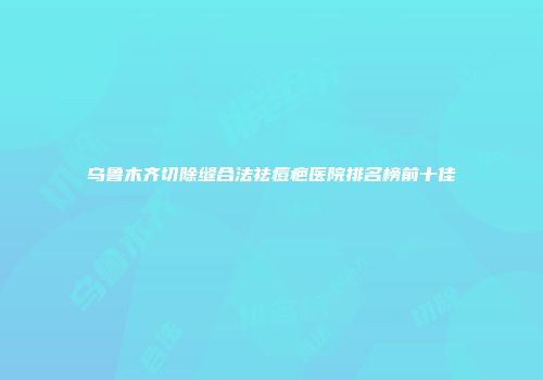 乌鲁木齐切除缝合法祛痘疤医院排名榜前十佳