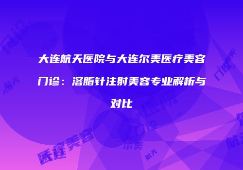 大连航天医院与大连尔美医疗美容门诊：溶脂针注射美容专业解析与对比