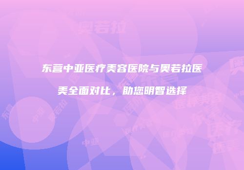 东营中亚医疗美容医院与奥若拉医美全面对比，助您明智选择