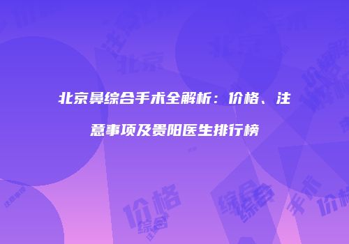 北京鼻综合手术全解析：价格、注意事项及贵阳医生排行榜