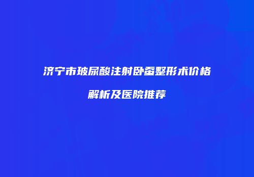 济宁市玻尿酸注射卧蚕整形术价格解析及医院推荐