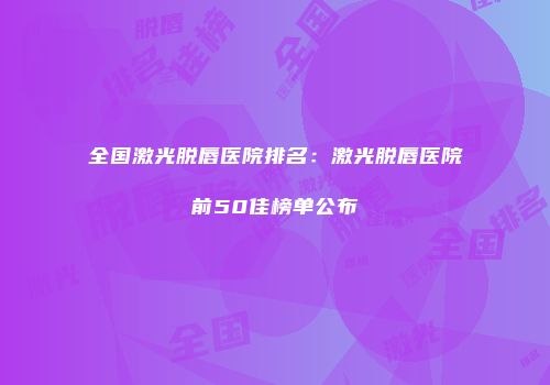 全国激光脱唇医院排名：激光脱唇医院前50佳榜单公布