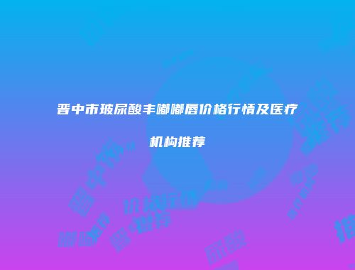 晋中市玻尿酸丰嘟嘟唇价格行情及医疗机构推荐