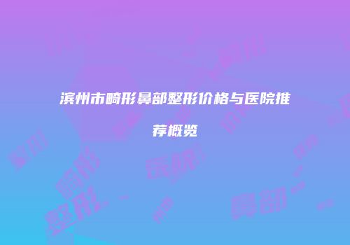 滨州市畸形鼻部整形价格与医院推荐概览