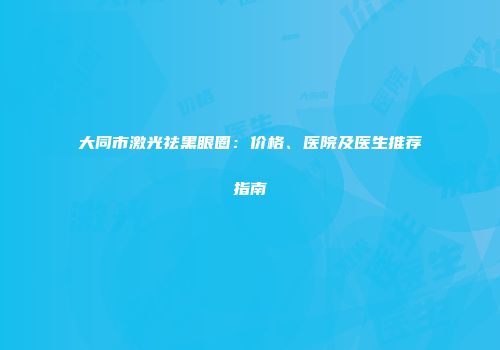 大同市激光祛黑眼圈：价格、医院及医生推荐指南