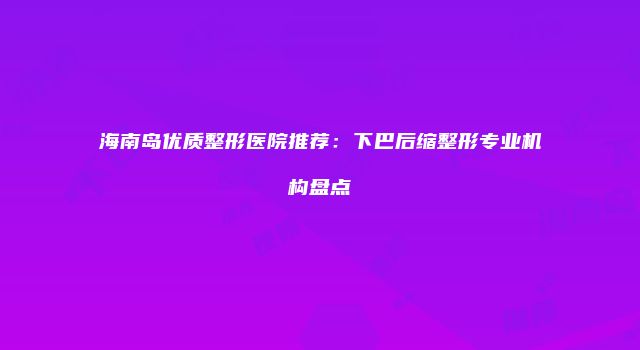 海南岛优质整形医院推荐：下巴后缩整形专业机构盘点