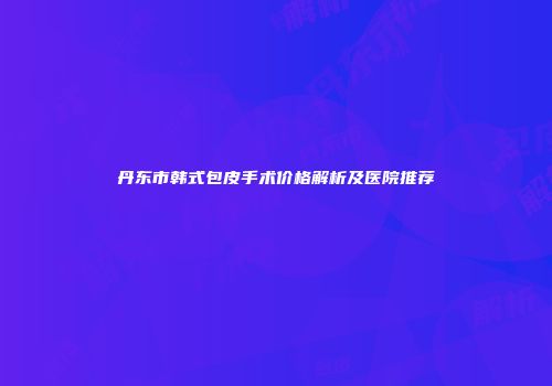 丹东市韩式包皮手术价格解析及医院推荐