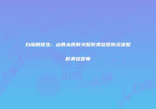 白丽鹏医生：山西太原时光整形美容医院资深整形美容医师