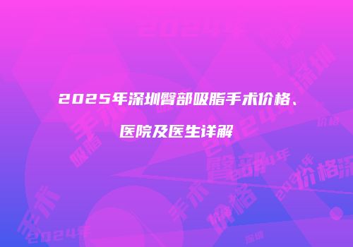 2025年深圳臀部吸脂手术价格、医院及医生详解