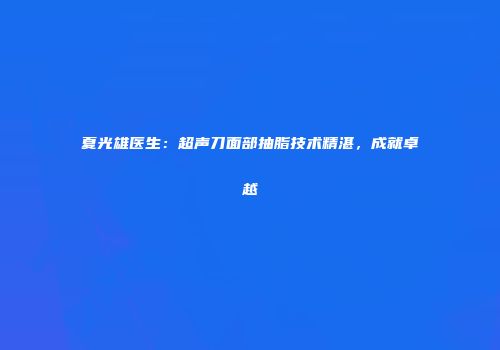 夏光雄医生：超声刀面部抽脂技术精湛，成就卓越