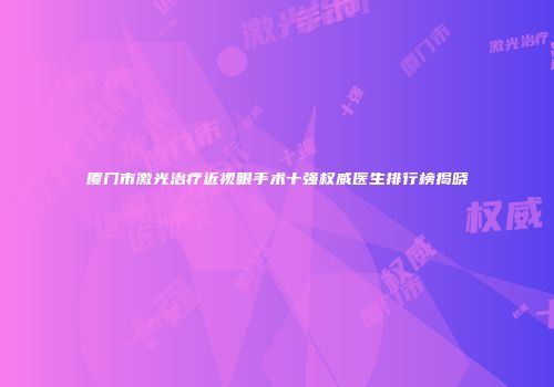 厦门市激光治疗近视眼手术十强权威医生排行榜揭晓
