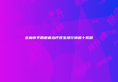 吉林市手臂疤痕治疗医生排行榜前十揭晓