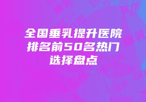全国垂乳提升医院排名前50名热门选择盘点