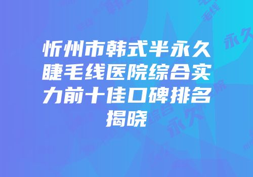 忻州市韩式半永久睫毛线医院综合实力前十佳口碑排名揭晓