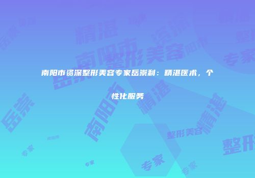南阳市资深整形美容专家岳崇利：精湛医术，个性化服务