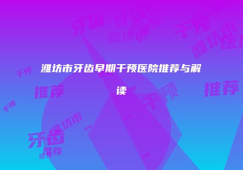 潍坊市牙齿早期干预医院推荐与解读