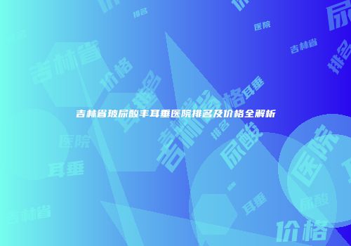 吉林省玻尿酸丰耳垂医院排名及价格全解析