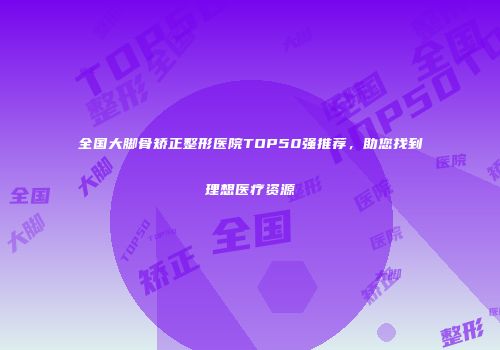 全国大脚骨矫正整形医院TOP50强推荐，助您找到理想医疗资源