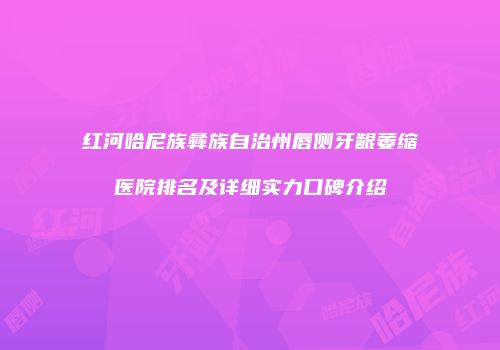红河哈尼族彝族自治州唇侧牙龈萎缩医院排名及详细实力口碑介绍