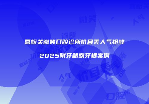 嘉峪关微笑口腔诊所价目表人气抢鲜2025附牙龈露牙根案例