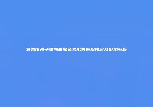 宜昌市光子嫩肤去除色素沉着医院排名及价格解析