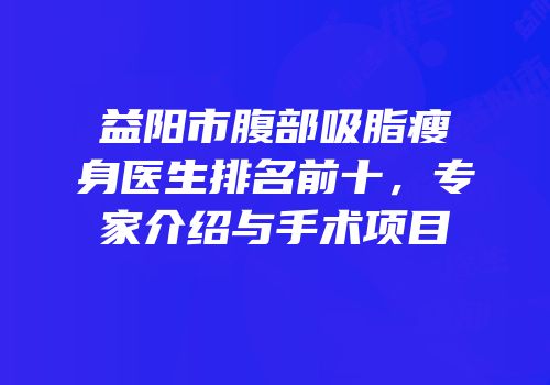 益阳市腹部吸脂瘦身医生排名前十，专家介绍与手术项目