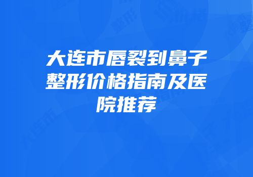 大连市唇裂到鼻子整形价格指南及医院推荐
