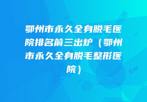 鄂州市永久全身脱毛医院排名前三出炉（鄂州市永久全身脱毛整形医院）