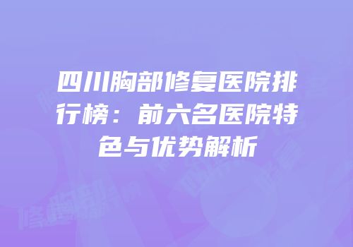 四川胸部修复医院排行榜：前六名医院特色与优势解析