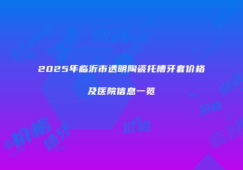 2025年临沂市透明陶瓷托槽牙套价格及医院信息一览