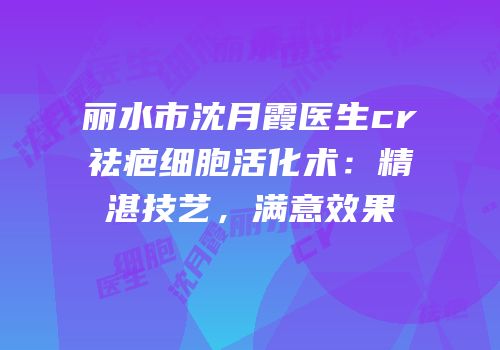 丽水市沈月霞医生cr祛疤细胞活化术：精湛技艺，满意效果