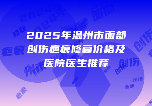 2025年温州市面部创伤疤痕修复价格及医院医生推荐