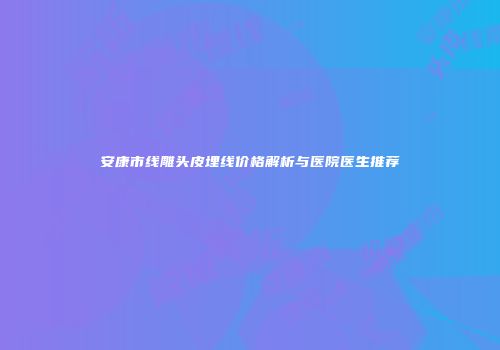 安康市线雕头皮埋线价格解析与医院医生推荐