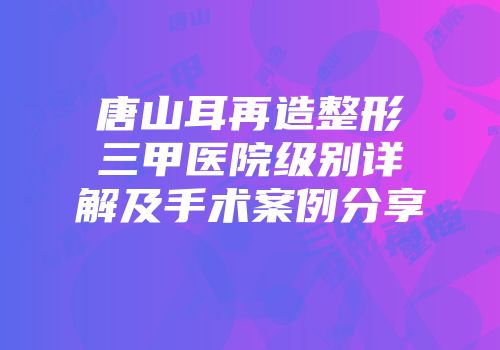 唐山耳再造整形三甲医院级别详解及手术案例分享