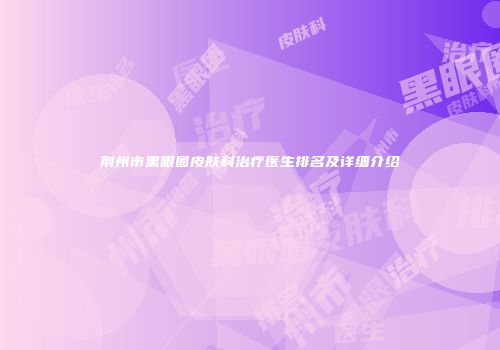 荆州市黑眼圈皮肤科治疗医生排名及详细介绍
