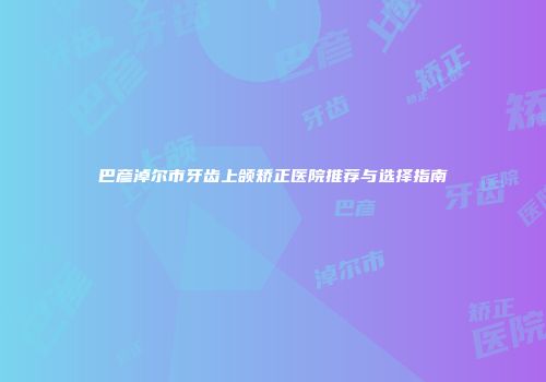 巴彦淖尔市牙齿上颌矫正医院推荐与选择指南