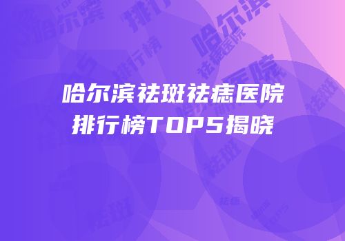 哈尔滨祛斑祛痣医院排行榜TOP5揭晓