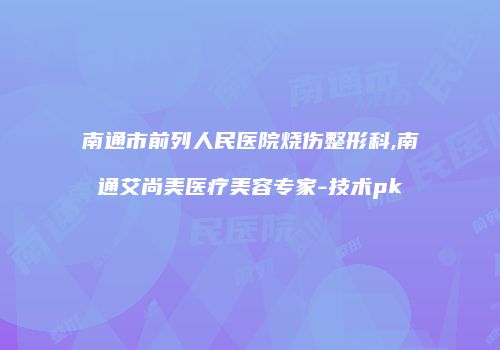南通市前列人民医院烧伤整形科,南通艾尚美医疗美容专家-技术pk