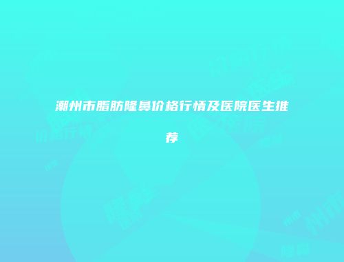 潮州市脂肪隆鼻价格行情及医院医生推荐