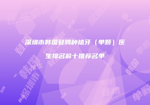 深圳市韩国登腾种植牙（单颗）医生排名前十推荐名单