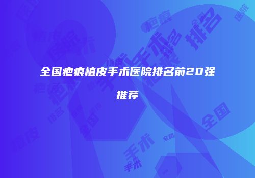 全国疤痕植皮手术医院排名前20强推荐