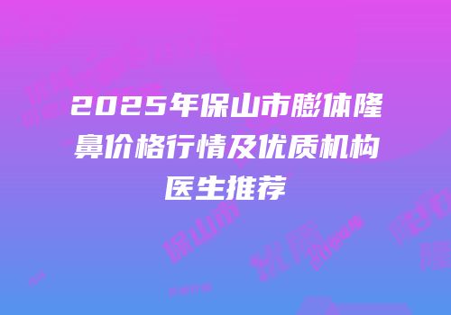 2025年保山市膨体隆鼻价格行情及优质机构医生推荐