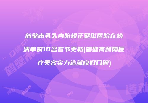 鹤壁市乳头内陷矫正整形医院在榜清单前10名春节更新(鹤壁高利霞医疗美容实力造就良好口碑)