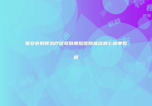 淮安市射频治疗仪紧肤瘦脸医院排名前七榜单揭晓