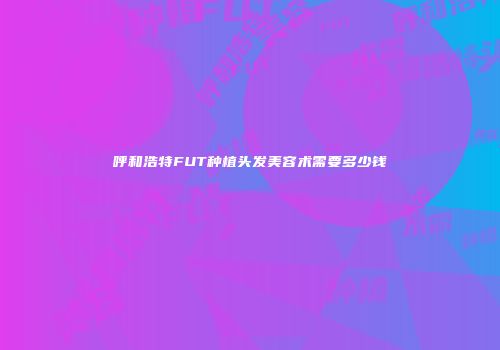 呼和浩特FUT种植头发美容术需要多少钱